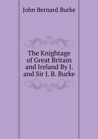 The Knightage of Great Britain and Ireland By J. and Sir J. B. Burke