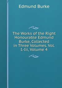 The Works of the Right Honourable Edmund Burke, Collected in Three Volumes. Vol. I.-Iii, Volume 4