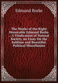 The Works of the Right Honorable Edmund Burke .: A Vindication of Natural Society. an Essay On the Sublime and Beautiful. Political Miscellanies