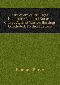 The Works of the Right Honorable Edmund Burke .: Charge Against Warren Hastings Concluded. Political Letters