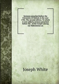 Sermons preached before the University of Oxford, in the year 1784. The second edition. To which is now added a sermon preached before the . of the Gospel among our Mahometan an