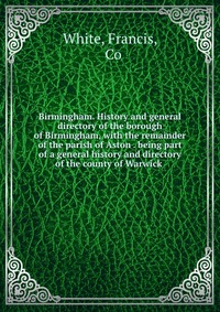 Birmingham. History and general directory of the borough of Birmingham, with the remainder of the parish of Aston . being part of a general history and directory of the county of Warwick