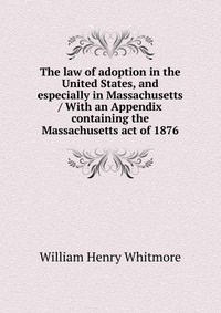 The law of adoption in the United States, and especially in Massachusetts / With an Appendix containing the Massachusetts act of 1876