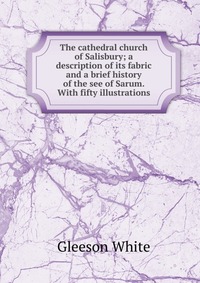 The cathedral church of Salisbury; a description of its fabric and a brief history of the see of Sarum. With fifty illustrations