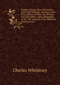 Fugitive Essays, Upon Interesting and Useful Subjects, Relating to the Early History of Ohio: Its Geology and Agriculture, with a Biography of the . the Antiquity of the Material Universe, an