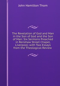 The Revelation of God and Man in the Son of God and the Son of Man: Six Sermons Preached in Renshaw Street Chapel, Liverpool; with Two Essays from the Theological Review