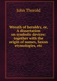 Wreath of heraldry, or, A dissertation on symbolic devices: together with the origin of names, Saxon etymologies, etc