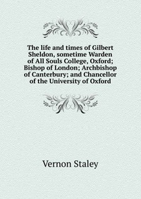 The life and times of Gilbert Sheldon, sometime Warden of All Souls College, Oxford; Bishop of London; Archbishop of Canterbury; and Chancellor of the University of Oxford