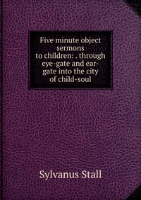 Five minute object sermons to children: . through eye-gate and ear-gate into the city of child-soul