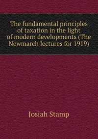 The fundamental principles of taxation in the light of modern developments (The Newmarch lectures for 1919)