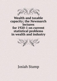 Wealth and taxable capacity; the Newmarch lectures for 1920-1 on current statistical problems in wealth and industry