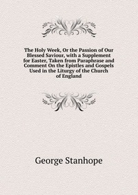 The Holy Week, Or the Passion of Our Blessed Saviour, with a Supplement for Easter, Taken from Paraphrase and Comment On the Epistles and Gospels Used in the Liturgy of the Church of England