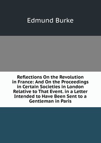 Reflections On the Revolution in France: And On the Proceedings in Certain Societies in London Relative to That Event. in a Letter Intended to Have Been Sent to a Gentleman in Paris