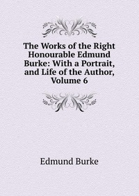 The Works of the Right Honourable Edmund Burke: With a Portrait, and Life of the Author, Volume 6