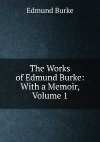 The Works of Edmund Burke: With a Memoir, Volume 1