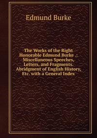 The Works of the Right Honorable Edmund Burke .: Miscellaneous Speeches, Letters, and Fragments. Abridgment of English History, Etc. with a General Index