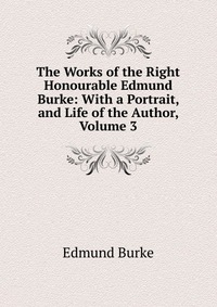 The Works of the Right Honourable Edmund Burke: With a Portrait, and Life of the Author, Volume 3