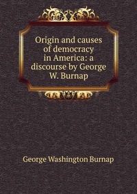 Origin and causes of democracy in America: a discourse by George W. Burnap