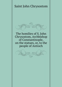 The homilies of S. John Chrysostom, Archbishop of Constantinople, on the statues, or, to the people of Antioch