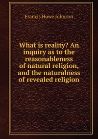 What is reality? An inquiry as to the reasonableness of natural religion, and the naturalness of revealed religion