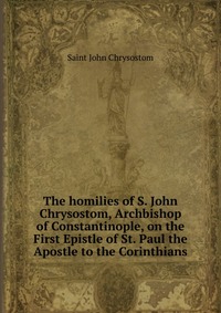 The homilies of S. John Chrysostom, Archbishop of Constantinople, on the First Epistle of St. Paul the Apostle to the Corinthians