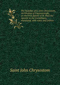 The homilies of S. John Chrysostom, Archbishop of Constaninople, on the First Epistle of St. Paul the Apostle to the Corinthians, translated, with notes and indices