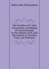 The homilies of S. John Chrysostom, Archbishop of Constantinople, on the Epistles of St. Paul the Apostle to Timothy, Titus, and Philemon