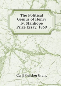 The Political Genius of Henry Iv. Stanhope Prize Essay, 1869