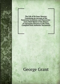 The Life of Sir Isaac Newton: Containing an Account of His Numerous Inventions and Discoveries : And a Brief Sketch of the History of Astronomy Previous to His Time, Compiled from Authentic D