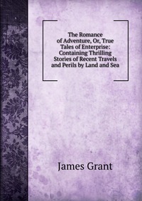 The Romance of Adventure, Or, True Tales of Enterprise: Containing Thrilling Stories of Recent Travels and Perils by Land and Sea