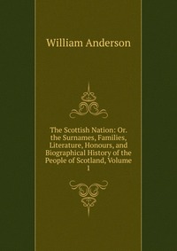 The Scottish Nation: Or. the Surnames, Families, Literature, Honours, and Biographical History of the People of Scotland, Volume 1