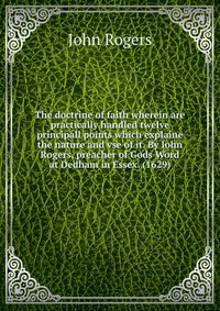 The doctrine of faith wherein are practically handled twelve principall points which explaine the nature and vse of it. By Iohn Rogers, preacher of Gods Word at Dedham in Essex. (1629)