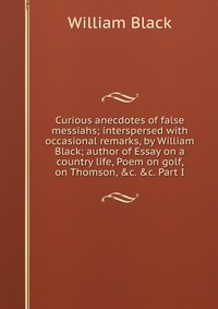 Curious anecdotes of false messiahs; interspersed with occasional remarks, by William Black; author of Essay on a country life, Poem on golf, on Thomson, &c. &c. Part I