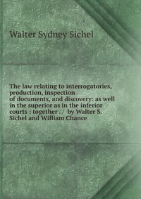 The law relating to interrogatories, production, inspection of documents, and discovery: as well in the superior as in the inferior courts : together . / by Walter S. Sichel and William Chanc