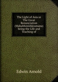 The Light of Asia or The Great Renunciation (Mahabhinishkramana) being the Life and Teaching of