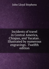 Incidents of travel in Central America, Chiapas, and Yucatan . Illustrated by numerous engravings . Twelfth edition