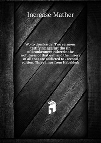 Wo to drunkards. Two sermons testifying against the sin of drunkenness: wherein the wofulness of that evil and the misery of all that are addicted to . second edition. Three lines from Habakk