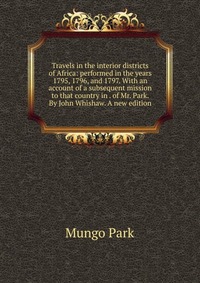 Travels in the interior districts of Africa: performed in the years 1795, 1796, and 1797. With an account of a subsequent mission to that country in . of Mr. Park. By John Whishaw. A new edit