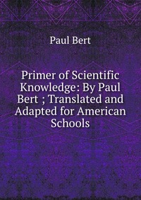 Primer of Scientific Knowledge: By Paul Bert ; Translated and Adapted for American Schools