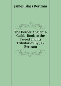 The Border Angler: A Guide-Book to the Tweed and Its Tributaries By J.G. Bertram