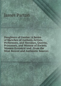 Daughters of Genius: A Series of Sketches of Authors, Artists, Performers, and Heroines, Queens, Princesses, and Women of Society, Women Eccentric and . from the Most Recent and Authentic Sou