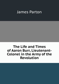 The Life and Times of Aaron Burr, Lieutenant-Colonel in the Army of the Revolution