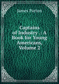 Captains of Industry .: A Book for Young Americans, Volume 2