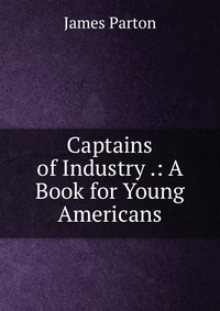 Captains of Industry .: A Book for Young Americans