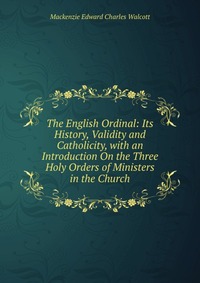 The English Ordinal: Its History, Validity and Catholicity, with an Introduction On the Three Holy Orders of Ministers in the Church