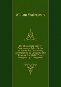 The Shakspeare Gallery: Containing a Select Series of Scenes and Characters, Accompanied by Criticisms and Remarks, On 50 (40) Plates (Designed by H. Singleton)