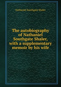 The autobiography of Nathaniel Southgate Shaler, with a supplementary memoir by his wife