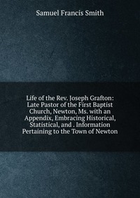 Life of the Rev. Joseph Grafton: Late Pastor of the First Baptist Church, Newton, Ms. with an Appendix, Embracing Historical, Statistical, and . Information Pertaining to the Town of Newton