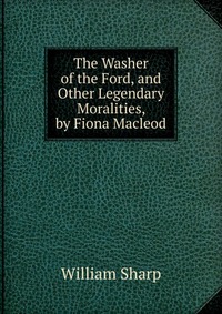 The Washer of the Ford, and Other Legendary Moralities, by Fiona Macleod