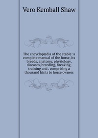 The encyclop?dia of the stable: a complete manual of the horse, its breeds, anatomy, physiology, diseases, breeding, breaking, training and . comprising a thousand hints to horse owners